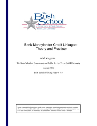 Bank-Moneylender Credit Linkages:
                   Theory and Practice∗

                                            Adel Varghese
The Bush School of Government and Public Service,Texas A&M University

                                                  August 2004

                                Bush School Working Paper # 415




No part f the Bush School transmission may be copied, downloaded, stored, further transmitted, transferred, distributed,
altered, or otherwise used, in an form or by an means, except: (1) one stored copy for personal use, non-commercial use,
or (2) prior written consent. No alterations of the transmission or removal of copyright notices is permitted.
 