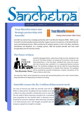 VOLUME         1,   ISSUE       1V                                1   APRIL      ,   2009




  Trust MicroFin enters into
  Strategic partnership with
  Samridhi
 Samridhi has entered into a strategic partnership with Trust MicroFin Network (TMN). TMN is a not-
 for-profit Trust that provides financial and other support services to its partners in the field of Microfi-
 nance and livelihood services. TMN currently has 22 network partners in the in UP, Bihar, Jharkhand,
 Uttarakhand and Rajasthan. As a strategic partner, TMN will provide Samridhi with bulk credit
 through debts over the next few months.



 The Power of Ideas
                                 Samridhi’s Managing Partner, Lokesh Kumar Singh has been shortlisted in the
                                 first list of “The Power of Ideas”, an initiative by The Economic Times for bud-
                                 ding entrepreneurs. In the first phase, individuals from across the country,
                                 who had a business idea, submitted it in an appropriate Business Summary
                                 format. The shortlisted candidates will now be called for Group Mentoring
                                 sessions and will be prepared for an Elevator Pitch interview. The candidates
                                 will be mentored by successful entrepreneurs, investors and patrons of The
                                 Power of Ideas at select cities.

 The select few “Ideas” will be polished and nurtured with personalized guidance from senior mentors before
 being submitted to the largest group of investors for funding.




Samridhi crosses the Rs. 4 million disbursement mark
The close of financial year 2009 saw Samridhi reach the Rs. 4
Million in disbursement. By adding 120 new members to its fold
in March has taken Samridhi’s membership count to over 500.
The JLG model of Micro financing is proving to be a compelling
value proposition for the clientele which is otherwise not af-
fected by the economic slowdown. With several key innovations
in its field processes and a well thought out growth plan the
company is going from strength to strength.
 