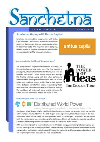 V O L U M E   1 ,   I S S U E   V I                      1   J U N E   ,   2 0 0 9



 Sanchetna ties up with Unitus Capital
 Sanchetna has entered into an agreement with Unitus
 Capital wherein Unitus will act as a financial advisor in
 respect of Sanchetna’s debt and equity capital raising
 till September 2010. The Bangalore based company,
 delivers a range of financial advisory and specialized in
 arranging capital for Microfinance Institutions.



Sanchetna in the final leg of “Power of Ideas”

 The Power of Ideas programme has entered its last leg. The
 Elevator Pitches are now finally over. The final shortlist of
 participants, chosen after the Elevator Pitches, has been an-
 nounced. Sanchetna’s Lokesh Kumar Singh is also amongst
 the finalists selected. Along with the other participants,
 Lokesh will now be assigned senior mentors who can be con-
 sulted over email and phone, besides face-to-face sessions,
 over a dedicated period of two weeks, on everything that it
 takes to create a business plan worthy of investor interest.
 The candidates will go through a one-on-one mentoring for
 9 days and then an investor meet in the month of June.


Barabanki gets news rays of Light




 Distributed World Power (DWP), a California based energy company has entered into a partnership
 with Sanchetna Financial Services Pvt. Ltd. As part of the agreement, the field associates of the Bara-
 banki branch will also be taking the solar powered lamps to the villages. The product will be sold to
 both the members and non – members at affordable rates. Clients will also be given special loans from
 Sanchetna, the funding for which will be taken care by Distributed World Power.
 DWP is positioning itself to become the leader in affordable energy generation products designed spe-
 cifically for off-grid use in emerging markets. They have deep expertise in product development across
 many modern technologies including solar PV, solar thermal, wind, and human-powered products, and
 will be piloting their new product in the rural areas of India.
 