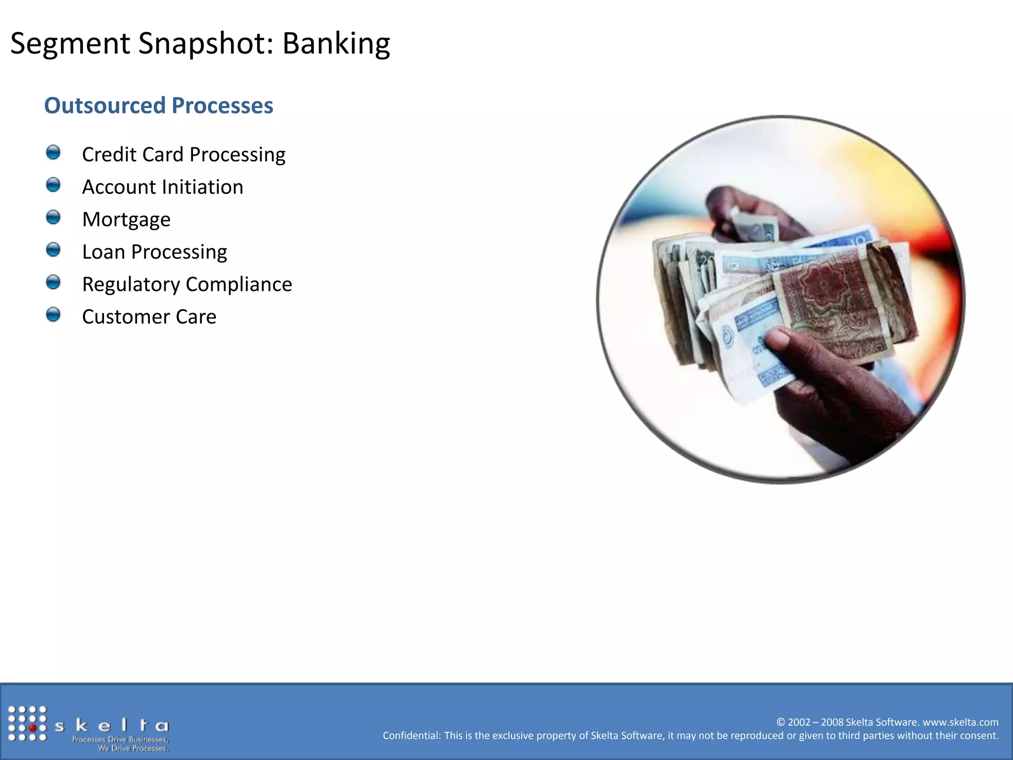 Segment Snapshot: BankingOutsourced ProcessesCredit Card ProcessingAccount InitiationMortgageLoan ProcessingRegulatory ComplianceCustomer Care© 2002 – 2008 Skelta Software. www.skelta.comConfidential: This is the exclusive property of Skelta Software, it may not be reproduced or given to third parties without their consent. 