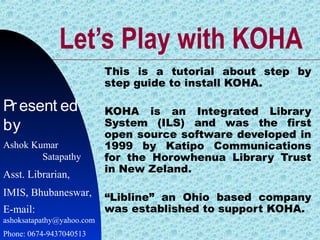 Let’s Play with KOHA
This is a tutorial about step by
step guide to install KOHA.
KOHA is an Integrated Library
System (ILS) and was the first
open source software developed in
1999 by Katipo Communications
for the Horowhenua Library Trust
in New Zeland.
“Libline” an Ohio based company
was established to support KOHA.
Present ed
by
Ashok Kumar
Satapathy
Asst. Librarian,
IMIS, Bhubaneswar,
E-mail:
ashoksatapathy@yahoo.com
Phone: 0674-9437040513
 