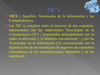 TIC’sTICS – Significa: Tecnologías de la Información y las Comunicaciones.Las TIC se conciben como el universo de dos conjuntos, representados por las tradicionales Tecnologías de la Comunicación (TC) - constituidas principalmente por la radio, la televisión y la telefonía convencional - y por las Tecnologías de la información (TI) caracterizadas por la digitalización de las tecnologías de registros de contenidos (informática, de las comunicaciones, telemática y de las interfaces). 