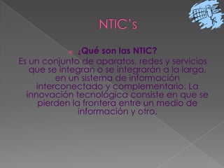 NTIC’s¿Qué son las NTIC?Es un conjunto de aparatos, redes y servicios que se integran o se integrarán a la larga, en un sistema de información interconectado y complementario. La innovación tecnológica consiste en que se pierden la frontera entre un medio de información y otro. 