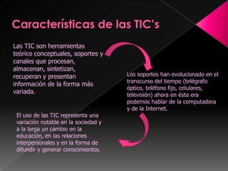 Características de las TIC’sLas TIC son herramientas teórico conceptuales, soportes y canales que procesan, almacenan, sintetizan, recuperan y presentan información de la forma más variada.Los soportes han evolucionado en el transcurso del tiempo (telégrafo óptico, teléfono fijo, celulares, televisión) ahora en ésta era podemos hablar de la computadora y de la Internet. El uso de las TIC representa una variación notable en la sociedad y a la larga un cambio en la educación, en las relaciones interpersonales y en la forma de difundir y generar conocimientos.