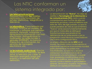 Las NTIC conforman un sistema integrado por:La denominación de “Nueva”,No deja de asistirles la Tecnologías de la información y las comunicaciones (TIC),razón cuando comprobamos que muchas de ellas son realmente ancianas, como el teléfono que data de 1876; del siglo pasado. Lo que no puede perderse de vista es que el termino “Nueva” se les asocia fundamentalmente por que en todos ellas se distinguen transformaciones que erradican las deficiencias de sus antecesoras y por su integración como técnicas conectadas en una nueva configuración física.La amplia utilización de las NTIC en el mundo, ha triado como consecuencia un importante cambio en la economía mundial, particularmente en los países mas industrializados. Sus efectos y alcance sobrepasan los propios marcos de la información y la comunicación, y puede traer aparejadas modificaciones en las estructuras políticas, social, económica, laboral y jurídica debido a que posibilitan obtener, almacenar, procesar, manipular y distribuir con rapidez la información.Las telecomunicaciones: Representadas por los satélites destinados a la transmisión de señales telefónicas, telegráficas y televisivasLa informática:Caracterizada por notables avances en materia de hardware y software que permiten producir, transmitir, manipular y almacenar la información con mas efectividad, distinguiéndose la multimedia, las redes locales y globales (INTERNET), los bancos interactivo de información, los servicios de mensajería electrónica, etc.La tecnología audiovisual: Que ha perfeccionado la televisión de libre señal, la televisión por cable, la televisión restringida (pago por evento) y la televisión de alta definición.