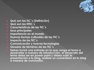 Qué son las TIC´s (Definición)Qué son las NTIC´sCaracterísticas de las TIC´sUsos principalesImportancia en el mundoNuevas formas culturales de las TIC´sImpacto de las TIC´sComunicación y nuevas tecnologíasGlosario de términos de las TIC´sDebes incluir una entrada en la que venga el tema a desarrollar a manera de introducción, el desarrollo del tema debe ser en powerpoint y debes subir la presentación a tu blog, realizar un comentario en tu blog a manera de conclusión.