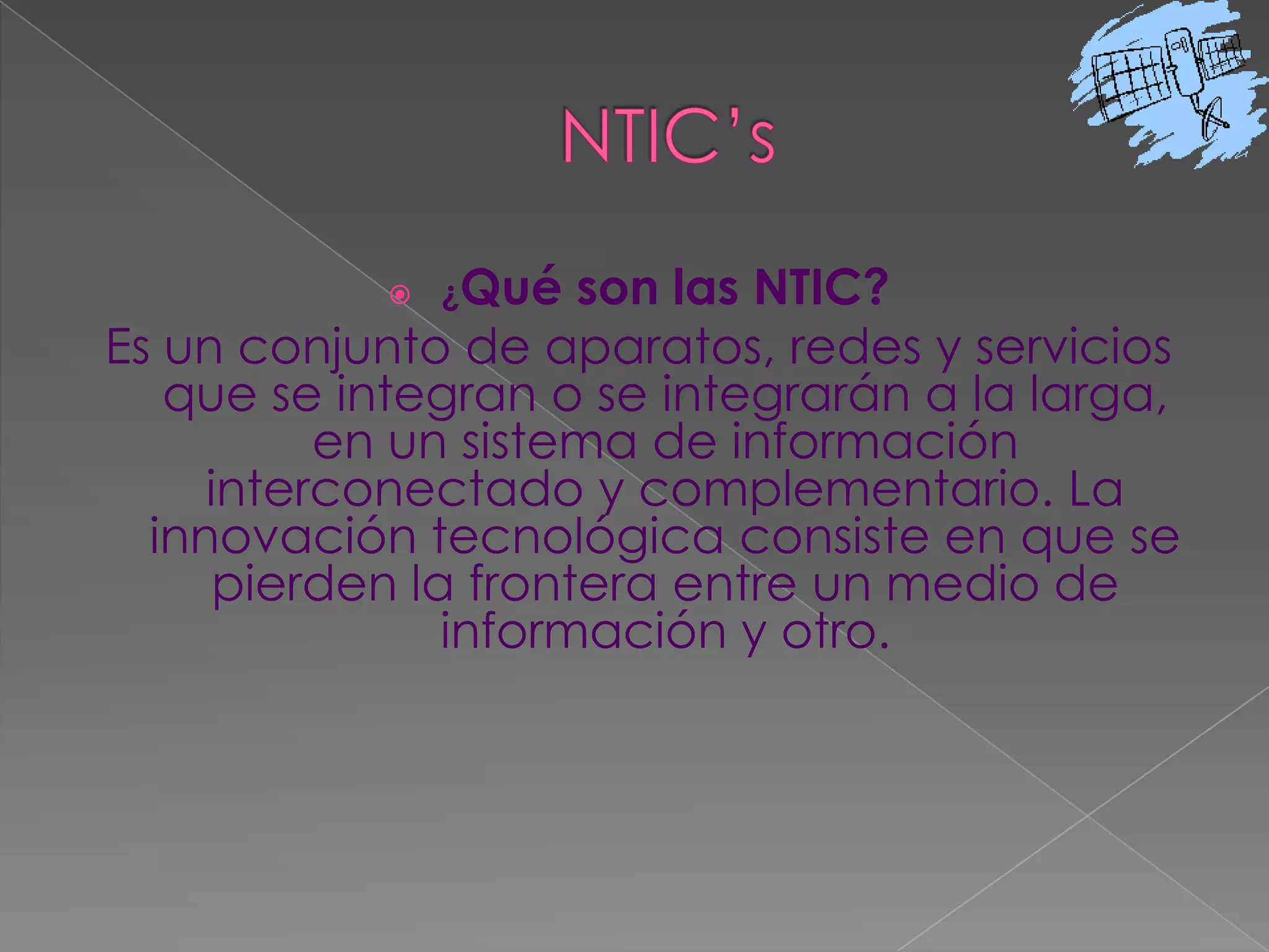 NTIC’s¿Qué son las NTIC?Es un conjunto de aparatos, redes y servicios que se integran o se integrarán a la larga, en un sistema de información interconectado y complementario. La innovación tecnológica consiste en que se pierden la frontera entre un medio de información y otro. 