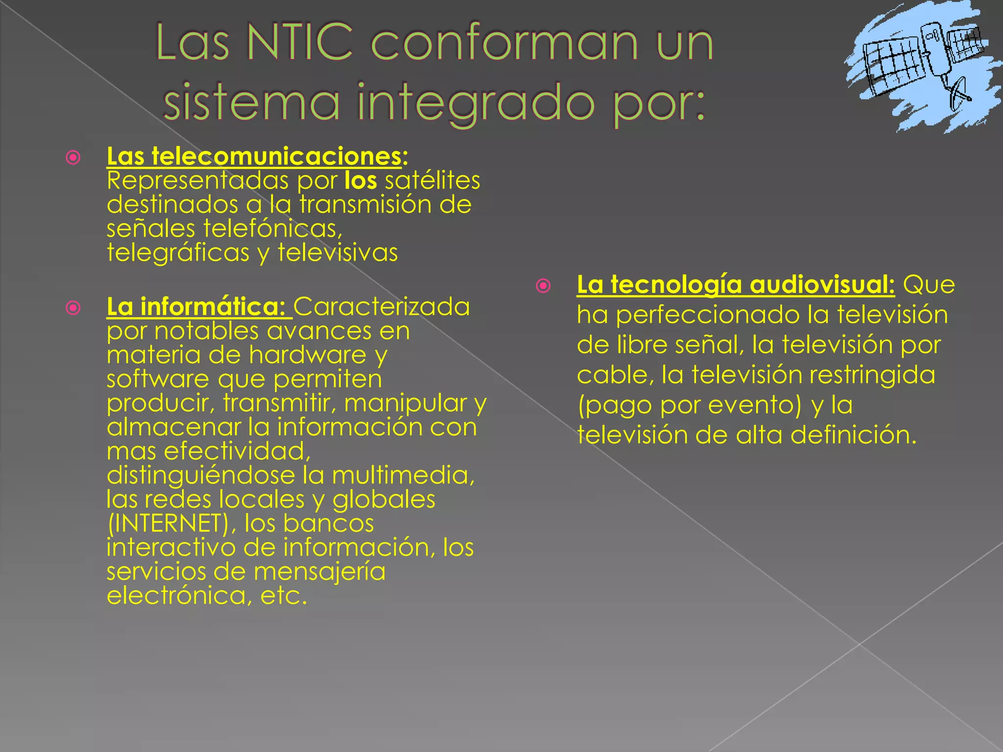 Las NTIC conforman un sistema integrado por:Las telecomunicaciones: Representadas por los satélites destinados a la transmisión de señales telefónicas, telegráficas y televisivas