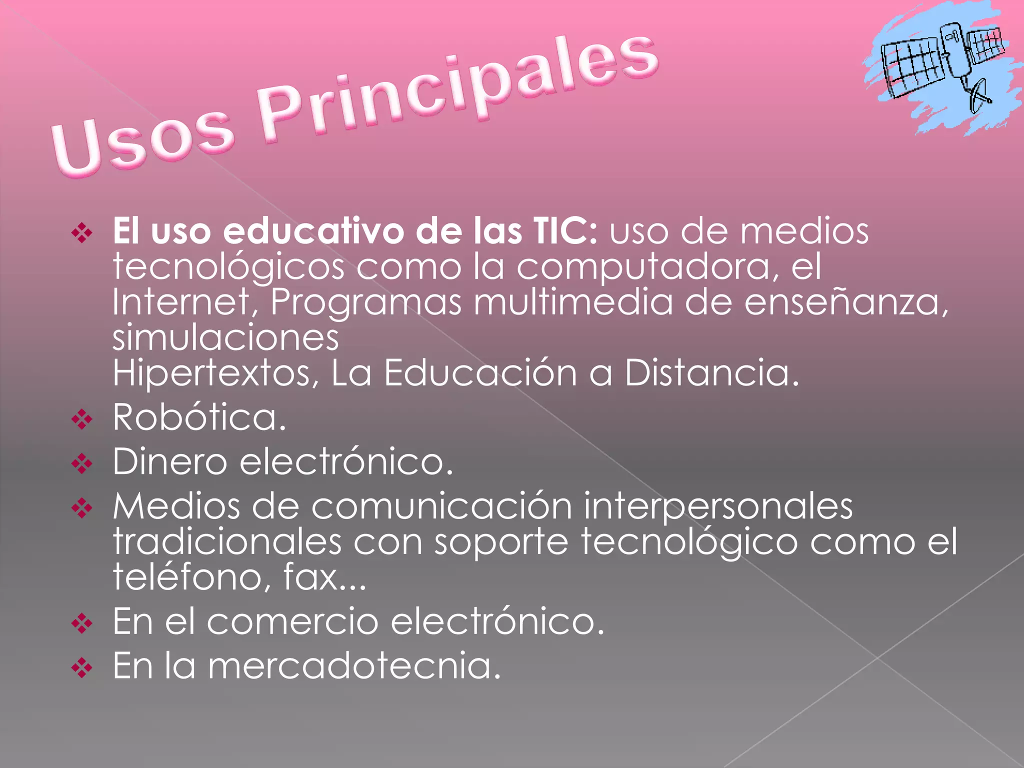 NTIC’s…..La denominación de “Nueva”, No deja de asistirles la Tecnologías de la información y las comunicaciones (TIC), razón cuando comprobamos que muchas de ellas son realmente ancianas, como el teléfono que data de 1876; del siglo pasado. Lo que no puede perderse de vista es que el termino “Nueva” se les asocia fundamentalmente por que en todos ellas se distinguen transformaciones que erradican las deficiencias de sus antecesoras y por su integración como técnicas conectadas en una nueva configuración física.La amplia utilización de las NTIC en el mundo, ha triado como consecuencia un importante cambio en la economía mundial, particularmente en los países mas industrializados. Sus efectos y alcance sobrepasan los propios marcos de la información y la comunicación, y puede traer aparejadas modificaciones en las estructuras políticas, social, económica, laboral y jurídica debido a que posibilitan obtener, almacenar, procesar, manipular y distribuir con rapidez la información.