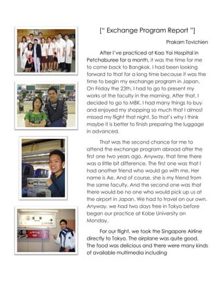 [“ Exchange Program Report ”]
                                   Prakarn Tovichien

      After I’ve practiced at Kao Yoi Hospital in
Petchaburee for a month, it was the time for me
to come back to Bangkok. I had been looking
forward to that for a long time because it was the
time to begin my exchange program in Japan.
On Friday the 23th, I had to go to present my
works at the faculty in the morning. After that, I
decided to go to MBK. I had many things to buy
and enjoyed my shopping so much that I almost
missed my flight that night. So that’s why I think
maybe it is better to finish preparing the luggage
in advanced.

       That was the second chance for me to
attend the exchange program abroad after the
first one two years ago. Anyway, that time there
was a little bit difference. The first one was that I
had another friend who would go with me. Her
name is Ae. And of course, she is my friend from
the same faculty. And the second one was that
there would be no one who would pick up us at
the airport in Japan. We had to travel on our own.
Anyway, we had two days free in Tokyo before
began our practice at Kobe University on
Monday.

      For our flight, we took the Singapore Airline
directly to Tokyo. The airplane was quite good.
The food was delicious and there were many kinds
of available multimedia including
 