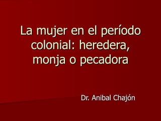 La mujer en el período colonial: heredera, monja o pecadora Dr. Anibal Chajón 