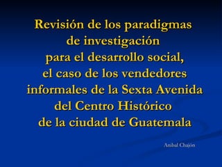 Revisión de los paradigmas  de investigación  para el desarrollo social, el caso de los vendedores informales de la Sexta Avenida del Centro Histórico  de la ciudad de Guatemala ,[object Object]