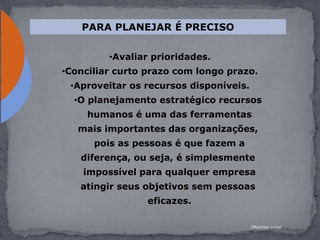 •Avaliar prioridades.
•Conciliar curto prazo com longo prazo.
•Aproveitar os recursos disponíveis.
•O planejamento estratégico recursos
humanos é uma das ferramentas
mais importantes das organizações,
pois as pessoas é que fazem a
diferença, ou seja, é simplesmente
impossível para qualquer empresa
atingir seus objetivos sem pessoas
eficazes.
PARA PLANEJAR É PRECISO
(Morrissy,2009)
 