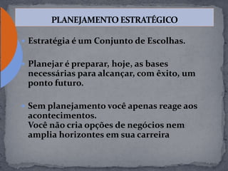  Estratégia é um Conjunto de Escolhas.
 Planejar é preparar, hoje, as bases
necessárias para alcançar, com êxito, um
ponto futuro.
 Sem planejamento você apenas reage aos
acontecimentos.
Você não cria opções de negócios nem
amplia horizontes em sua carreira
 