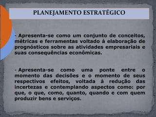 - Apresenta-se como um conjunto de conceitos,
métricas e ferramentas voltado à elaboração de
prognósticos sobre as atividades empresariais e
suas consequências econômicas.
- Apresenta-se como uma ponte entre o
momento das decisões e o momento de seus
respectivos efeitos, voltada à redução das
incertezas e contemplando aspectos como: por
que, o que, como, quanto, quando e com quem
produzir bens e serviços.
PLANEJAMENTO ESTRATÉGICO
 