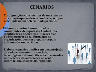 CENÁRIOS
Configurações consistentes de um sistema
ou situação que se deseja conhecer, sempre
vinculadas a um determinado período.
Elaborar cenários é construir elos
consistentes de hipóteses. O objetivo é
identificar as diferentes situações que
podem ocorrer de tal forma que as
organizações possam preparar-se para
enfrentá-las ou recriá-las.
Elaborar cenários implica em uma projeção
de variáveis econômicas,sociais,
tecnológicas e demográficas,bem como das
implicações das alterações no cenário
internacional e setoriais/regionais.
 