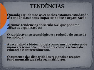  Quando estudamos os cenários estamos estudando
as tendências e seus impactos sobre a organização.
 Algumas tendências do século XXI que poderão
afetar as organizações:
 O rápido avanço tecnológico e a redução de custo da
tecnologia;
 A ascensão da biotecnologia como um dos setores de
maior crescimento, juntamente com os setores da
educação e entretenimento.
 O aumento das disparidades regionais e reações
fundamentalistas cada vez mais fortes.
 