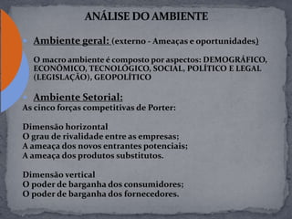  Ambiente geral: (externo - Ameaças e oportunidades)
O macro ambiente é composto por aspectos: DEMOGRÁFICO,
ECONÔMICO, TECNOLÓGICO, SOCIAL, POLÍTICO E LEGAL
(LEGISLAÇÃO), GEOPOLÍTICO
 Ambiente Setorial:
As cinco forças competitivas de Porter:
Dimensão horizontal
O grau de rivalidade entre as empresas;
A ameaça dos novos entrantes potenciais;
A ameaça dos produtos substitutos.
Dimensão vertical
O poder de barganha dos consumidores;
O poder de barganha dos fornecedores.
 