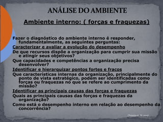 Ambiente interno: ( forças e fraquezas)
Fazer o diagnóstico do ambiente interno é responder,
fundamentalmente, as seguintes perguntas:
Caracterizar e avaliar a evolução do desempenho
De que recursos dispõe a organização para cumprir sua missão
e atingir seus objetivos?
Que capacidades e competências a organização precisa
desenvolver?
Identificar e hierarquizar pontos fortes e fracos
Que características internas da organização, principalmente do
ponto de vista estratégico, podem ser identificadas como
forças ou fraquezas no que se refere ao cumprimento da
missão?
Identificar as principais causas das forças e fraquezas
Quais as principais causas das forças e fraquezas da
organização?
Como está o desempenho interno em relação ao desempenho da
concorrência?
(Teixeira et. Al.,2005)
 