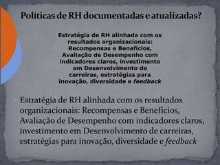  Estratégia de RH alinhada com os resultados
organizacionais: Recompensas e Benefícios,
Avaliação de Desempenho com indicadores claros,
investimento em Desenvolvimento de carreiras,
estratégias para inovação, diversidade e feedback
Estratégia de RH alinhada com os
resultados organizacionais:
Recompensas e Benefícios,
Avaliação de Desempenho com
indicadores claros, investimento
em Desenvolvimento de
carreiras, estratégias para
inovação, diversidade e feedback
 