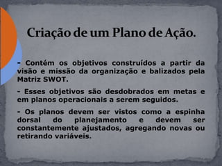 - Contém os objetivos construídos a partir da
visão e missão da organização e balizados pela
Matriz SWOT.
- Esses objetivos são desdobrados em metas e
em planos operacionais a serem seguidos.
- Os planos devem ser vistos como a espinha
dorsal do planejamento e devem ser
constantemente ajustados, agregando novas ou
retirando variáveis.
 