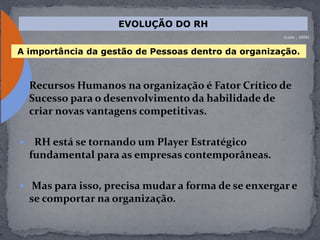  Recursos Humanos na organização é Fator Crítico de
Sucesso para o desenvolvimento da habilidade de
criar novas vantagens competitivas.
 RH está se tornando um Player Estratégico
fundamental para as empresas contemporâneas.
 Mas para isso, precisa mudar a forma de se enxergar e
se comportar na organização.
EVOLUÇÃO DO RH
(Luzio , 2009)
A importância da gestão de Pessoas dentro da organização.
 