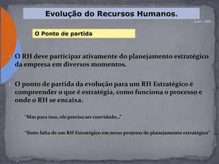  O RH deve participar ativamente do planejamento estratégico
da empresa em diversos momentos.
 O ponto de partida da evolução para um RH Estratégico é
compreender o que é estratégia, como funciona o processo e
onde o RH se encaixa.
 “Mas para isso, ele precisa ser convidado…”
 “Sinto falta de um RH Estratégico em meus projetos de planejamento estratégico”
(Luzio , 2009)
Evolução do Recursos Humanos.
O Ponto de partida
 