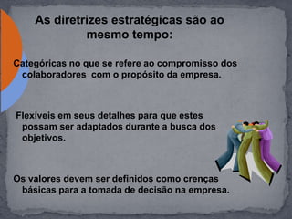 As diretrizes estratégicas são ao
mesmo tempo:
Categóricas no que se refere ao compromisso dos
colaboradores com o propósito da empresa.
Flexíveis em seus detalhes para que estes
possam ser adaptados durante a busca dos
objetivos.
Os valores devem ser definidos como crenças
básicas para a tomada de decisão na empresa.
 