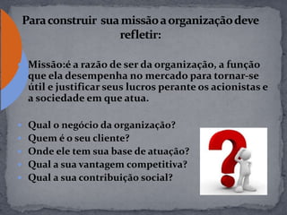  Missão:é a razão de ser da organização, a função
que ela desempenha no mercado para tornar-se
útil e justificar seus lucros perante os acionistas e
a sociedade em que atua.
 Qual o negócio da organização?
 Quem é o seu cliente?
 Onde ele tem sua base de atuação?
 Qual a sua vantagem competitiva?
 Qual a sua contribuição social?
 