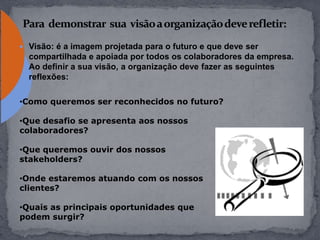  Visão: é a imagem projetada para o futuro e que deve ser
compartilhada e apoiada por todos os colaboradores da empresa.
Ao definir a sua visão, a organização deve fazer as seguintes
reflexões:
•Como queremos ser reconhecidos no futuro?
•Que desafio se apresenta aos nossos
colaboradores?
•Que queremos ouvir dos nossos
stakeholders?
•Onde estaremos atuando com os nossos
clientes?
•Quais as principais oportunidades que
podem surgir?
 