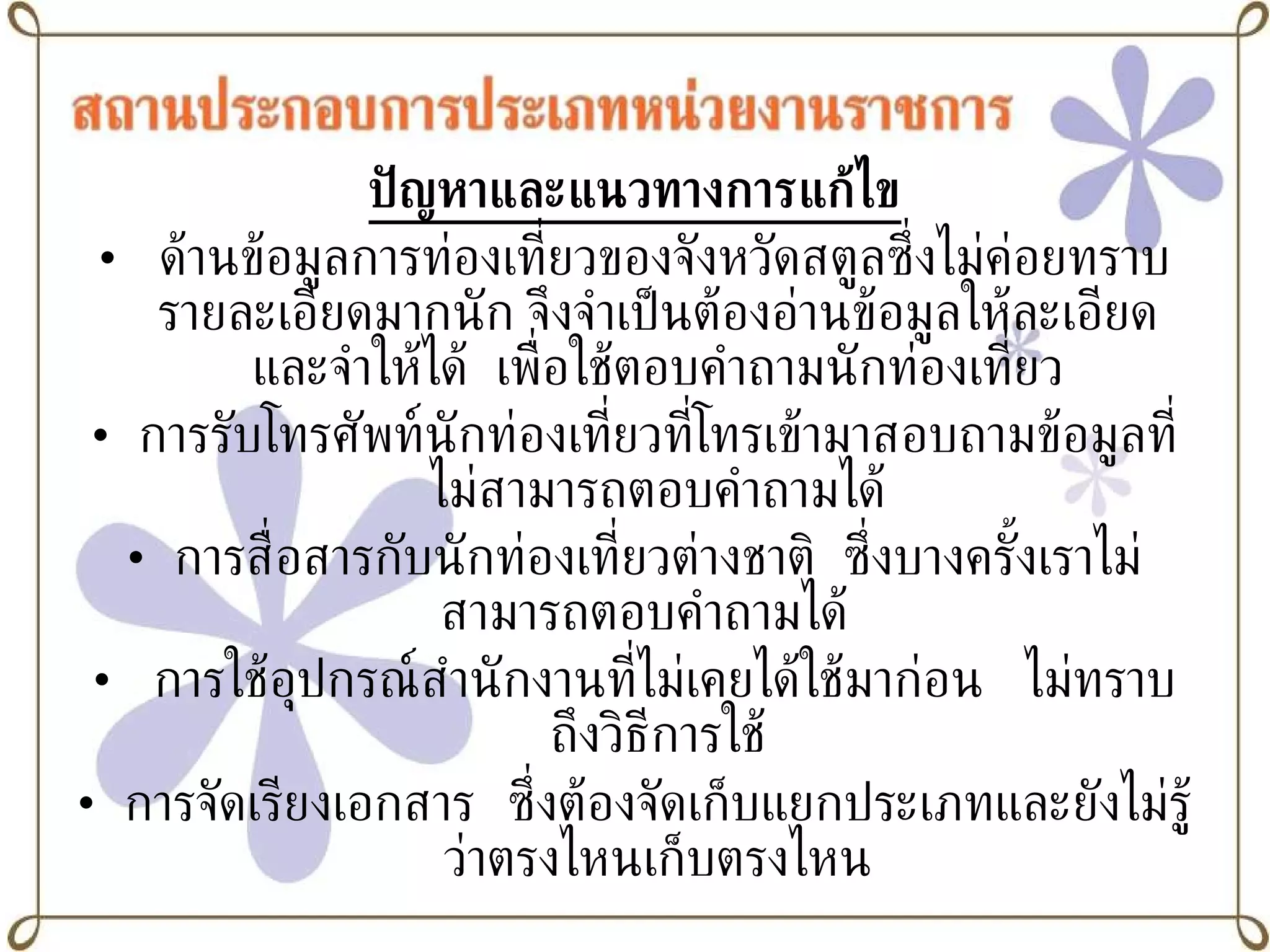 ปัญหาและแนวทางการแก้ไข ด้านข้อมูลการท่องเที่ยวของจังหวัดสตูลซึ่งไม่ค่อยทราบรายละเอียดมากนัก จึงจำเป็นต้องอ่านข้อมูลให้ละเอียดและจำให้ได้  เพื่อใช้ตอบคำถามนักท่องเที่ยว การรับโทรศัพท์นักท่องเที่ยวที่โทรเข้ามาสอบถามข้อมูลที่ไม่สามารถตอบคำถามได้ การสื่อสารกับนักท่องเที่ยวต่างชาติ  ซึ่งบางครั้งเราไม่สามารถตอบคำถามได้  การใช้อุปกรณ์สำนักงานที่ไม่เคยได้ใช้มาก่อน  ไม่ทราบถึงวิธีการใช้ การจัดเรียงเอกสาร   ซึ่งต้องจัดเก็บแยกประเภทและยังไม่รู้ว่าตรงไหนเก็บตรงไหน 