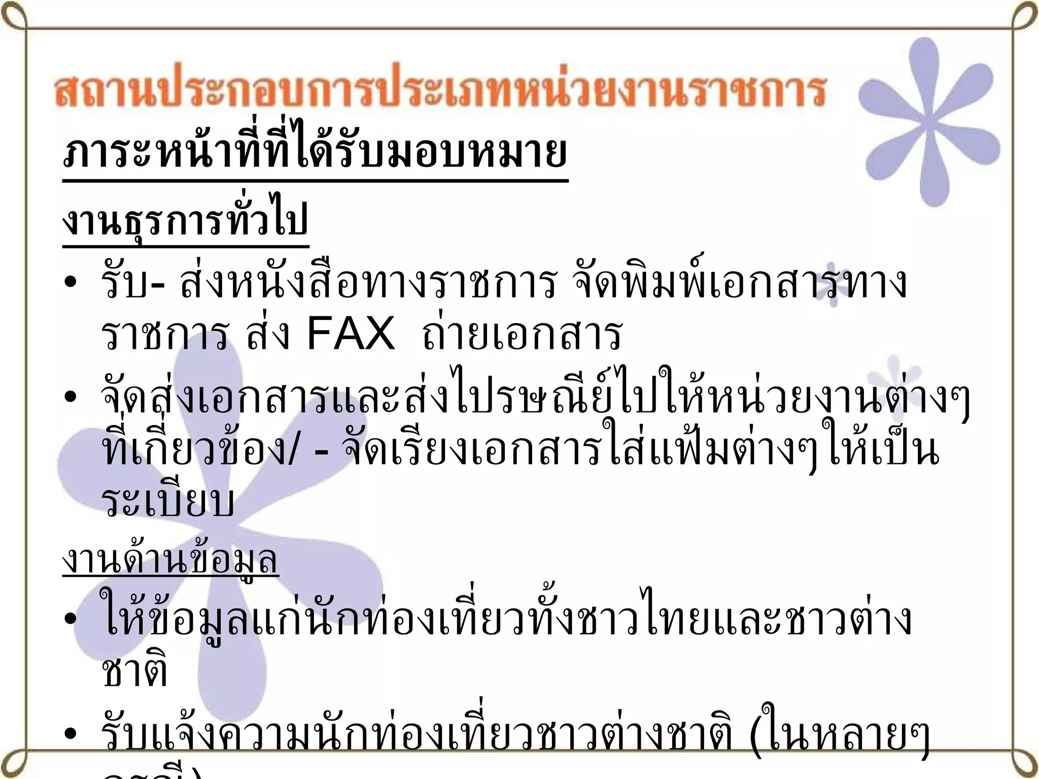 ภาระหน้าที่ที่ได้รับมอบหมาย งานธุรการทั่วไป   รับ -  ส่งหนังสือทางราชการ จัดพิมพ์เอกสารทางราชการ   ส่ง  FAX   ถ่ายเอกสาร จัดส่งเอกสารและส่งไปรษณีย์ไปให้หน่วยงานต่างๆที่เกี่ยวข้อง / -  จัดเรียงเอกสารใส่แฟ้มต่างๆให้เป็นระเบียบ งานด้านข้อมูล ให้ข้อมูลแก่นักท่องเที่ยวทั้งชาวไทยและชาวต่างชาติ  รับแจ้งความนักท่องเที่ยวชาวต่างชาติ  ( ในหลายๆกรณี ) 