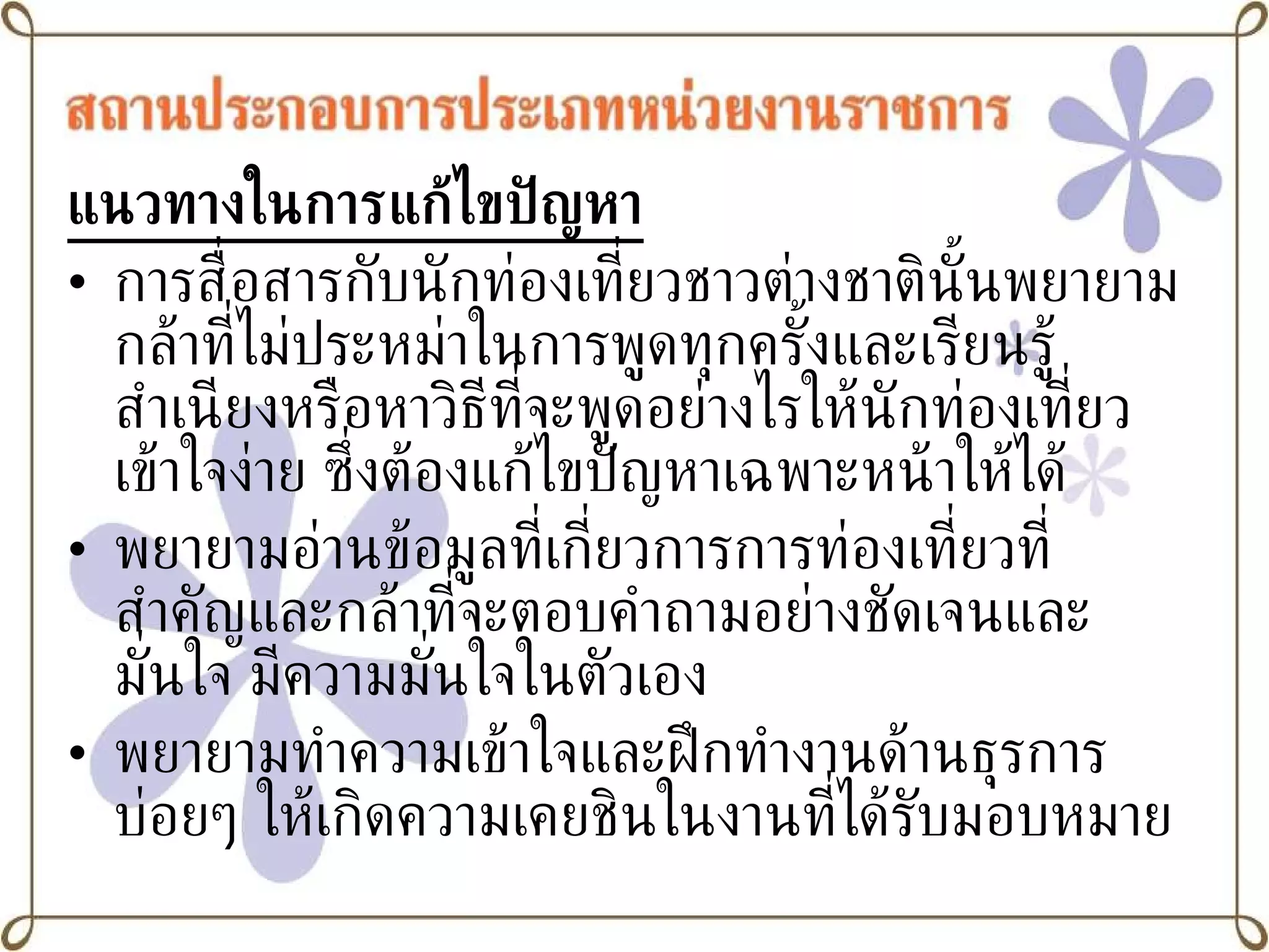 แนวทางในการแก้ไขปัญหา การสื่อสารกับนักท่องเที่ยวชาวต่างชาตินั้นพยายามกล้าที่ไม่ประหม่าในการพูดทุกครั้งและเรียนรู้สำเนียงหรือหาวิธีที่จะพูดอย่างไรให้นักท่องเที่ยวเข้าใจง่าย ซึ่งต้องแก้ไขปัญหาเฉพาะหน้าให้ได้ พยายามอ่านข้อมูลที่เกี่ยวการการท่องเที่ยวที่สำคัญและกล้าที่จะตอบคำถามอย่างชัดเจนและมั่นใจ มีความมั่นใจในตัวเอง พยายามทำความเข้าใจและฝึกทำงานด้านธุรการ บ่อยๆ ให้เกิดความเคยชินในงานที่ได้รับมอบหมาย 
