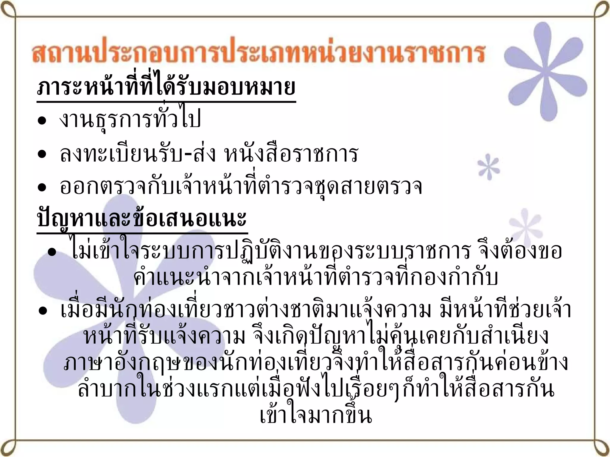 ภาระหน้าที่ที่ได้รับมอบหมาย งานธุรการทั่วไป ลงทะเบียนรับ - ส่ง หนังสือราชการ ออกตรวจกับเจ้าหน้าที่ตำรวจชุดสายตรวจ ปัญหาและข้อเสนอแนะ ไม่เข้าใจระบบการปฏิบัติงานของระบบราชการ จึงต้องขอคำแนะนำจากเจ้าหน้าที่ตำรวจที่กองกำกับ เมื่อมีนักท่องเที่ยวชาวต่างชาติมาแจ้งความ มีหน้าทีช่วยเจ้าหน้าที่รับแจ้งความ จึงเกิดปัญหาไม่คุ้นเคยกับสำเนียงภาษาอังกฤษของนักท่องเที่ยวจึงทำให้สื่อสารกันค่อนข้างลำบากในช่วงแรกแต่เมื่อฟังไปเรื่อยๆก็ทำให้สื่อสารกันเข้าใจมากขึ้น 