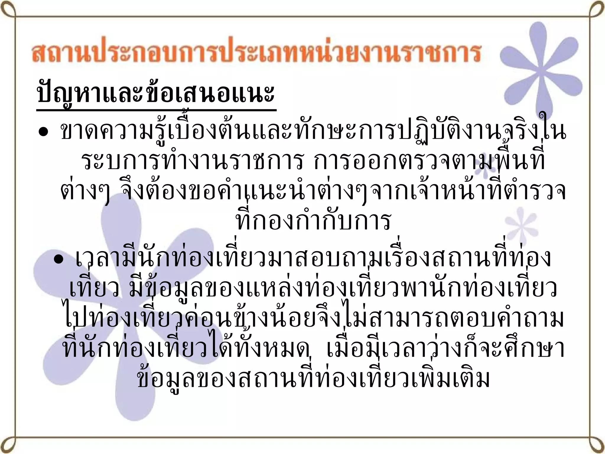 ปัญหาและข้อเสนอแนะ ขาดความรู้เบื้องต้นและทักษะการปฏิบัติงานจริงในระบการทำงานราชการ การออกตรวจตามพื้นที่ต่างๆ จึงต้องขอคำแนะนำต่างๆจากเจ้าหน้าที่ตำรวจที่กองกำกับการ เวลามีนักท่องเที่ยวมาสอบถามเรื่องสถานที่ท่องเที่ยว มีข้อมูลของแหล่งท่องเที่ยวพานักท่องเที่ยวไปท่องเที่ยวค่อนข้างน้อยจึงไม่สามารถตอบคำถามที่นักท่องเที่ยวได้ทั้งหมด  เมื่อมีเวลาว่างก็จะศึกษาข้อมูลของสถานที่ท่องเที่ยวเพิ่มเติม 