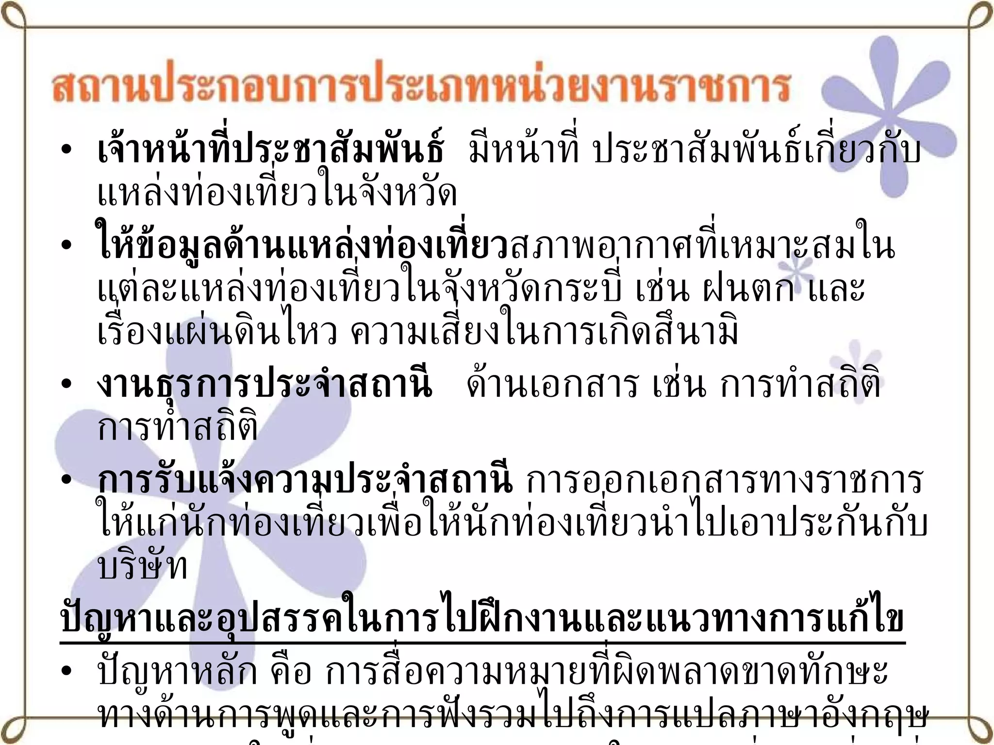 เจ้าหน้าที่ประชาสัมพันธ์   มีหน้าที่ ประชาสัมพันธ์เกี่ยวกับแหล่งท่องเที่ยวในจังหวัด ให้ข้อมูลด้านแหล่งท่องเที่ยว สภาพอากาศที่เหมาะสมในแต่ละแหล่งท่องเที่ยวในจังหวัดกระบี่ เช่น ฝนตก และเรื่องแผ่นดินไหว ความเสี่ยงในการเกิดสึนามิ งานธุรการประจำสถานี   ด้านเอกสาร เช่น การทำสถิติ การทำสถิติ  การรับแจ้งความประจำสถานี  การออกเอกสารทางราชการให้แก่นักท่องเที่ยวเพื่อให้นักท่องเที่ยวนำไปเอาประกันกับบริษัท ปัญหาและอุปสรรคในการไปฝึกงานและแนวทางการแก้ไข ปัญหาหลัก คือ การสื่อความหมายที่ผิดพลาดขาดทักษะทางด้านการพูดและการฟังรวมไปถึงการแปลภาษาอังกฤษ  ขาดความรู้ในเรื่องของเส้นทางต่างๆในสถานที่ท่องเที่ยวที่สำคัญของแต่ละจังหวัด ขาดความรู้ในเรื่องกฎหมายเนื่องจากการทำคดีต่างๆต้องอ้างอิงกฎหมายด้าน 