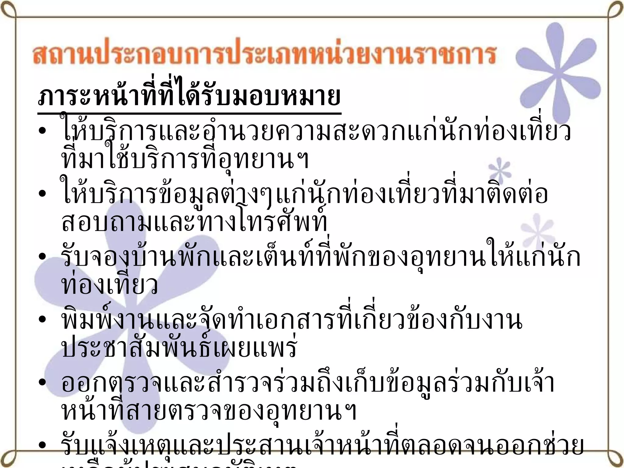 ภาระหน้าที่ที่ได้รับมอบหมาย ให้บริการและอำนวยความสะดวกแก่นักท่องเที่ยวที่มาใช้บริการที่อุทยานฯ ให้บริการข้อมูลต่างๆแก่นักท่องเที่ยวที่มาติดต่อสอบถามและทางโทรศัพท์ รับจองบ้านพักและเต็นท์ที่พักของอุทยานให้แก่นักท่องเที่ยว พิมพ์งานและจัดทำเอกสารที่เกี่ยวข้องกับงานประชาสัมพันธ์เผยแพร่ ออกตรวจและสำรวจร่วมถึงเก็บข้อมูลร่วมกับเจ้าหน้าที่สายตรวจของอุทยานฯ รับแจ้งเหตุและประสานเจ้าหน้าที่ตลอดจนออกช่วยเหลือผู้ประสบอุบัติเหตุ อื่นๆ ตามที่ได้รับมอบหมาย 