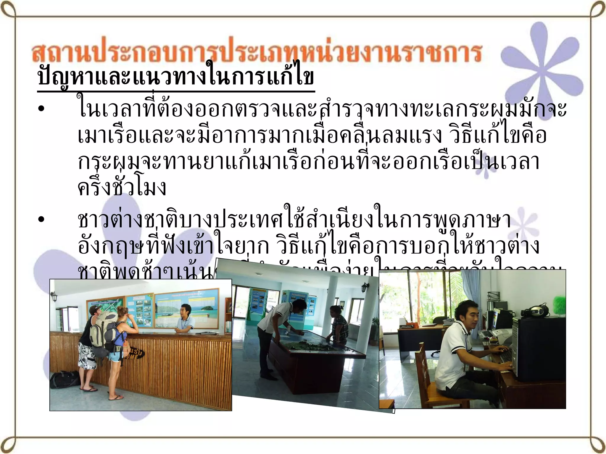 ปัญหาและแนวทางในการแก้ไข ในเวลาที่ต้องออกตรวจและสำรวจทางทะเลกระผมมักจะเมาเรือและจะมีอาการมากเมื่อคลื่นลมแรง วิธีแก้ไขคือกระผมจะทานยาแก้เมาเรือก่อนที่จะออกเรือเป็นเวลาครึ่งชั่วโมง ชาวต่างชาติบางประเทศใช้สำเนียงในการพูดภาษาอังกฤษที่ฟังเข้าใจยาก วิธีแก้ไขคือการบอกให้ชาวต่างชาติพูดช้าๆเน้นคำที่สำคัญเพื่อง่ายในการที่จะจับใจความของประโยค 