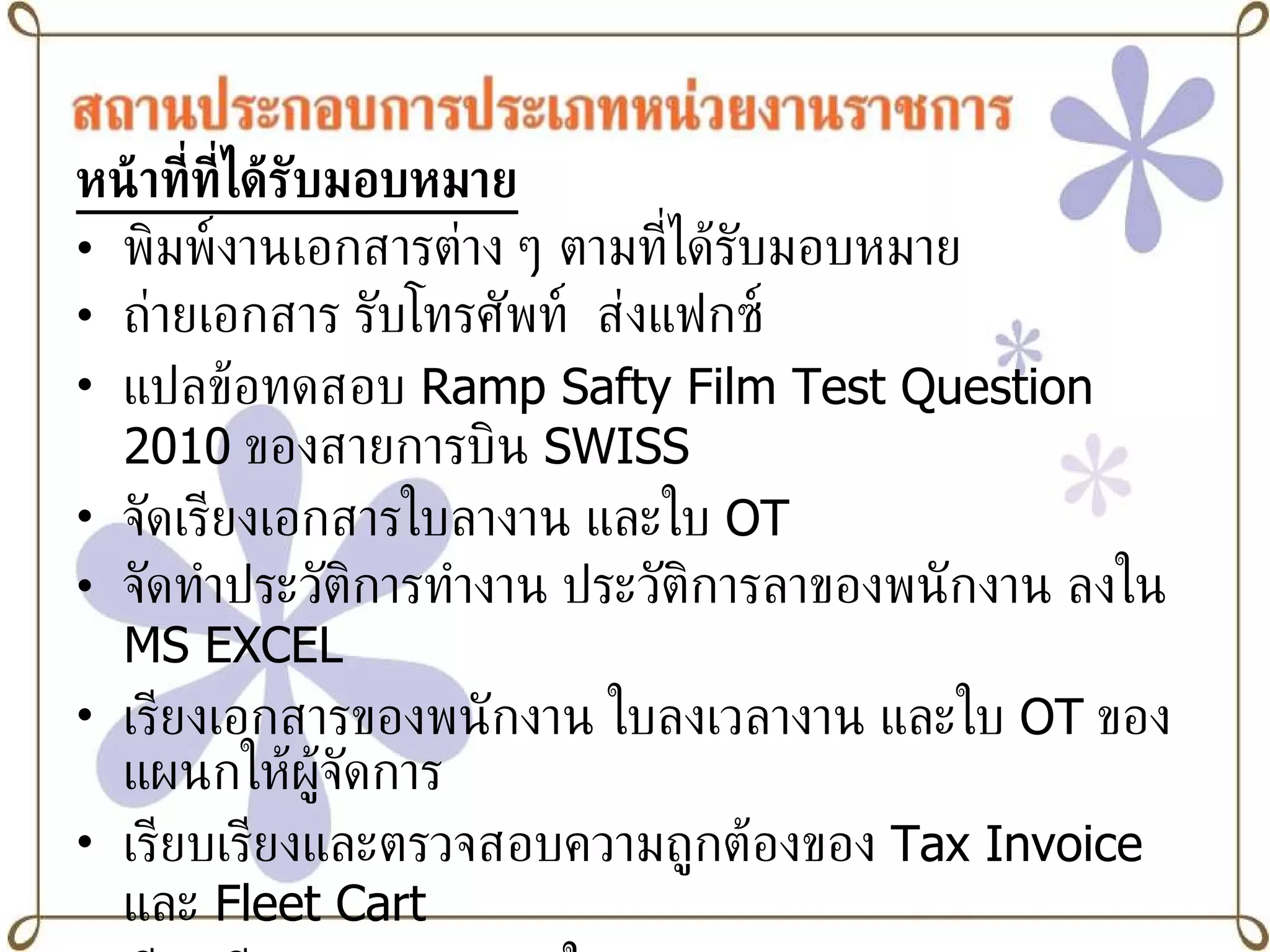 หน้าที่ที่ได้รับมอบหมาย พิมพ์งานเอกสารต่าง ๆ ตามที่ได้รับมอบหมาย ถ่ายเอกสาร รับโทรศัพท์  ส่งแฟกซ์ แปลข้อทดสอบ  Ramp Safty Film Test Question 2010   ของสายการบิน  SWISS จัดเรียงเอกสารใบลางาน และใบ   OT   จัดทำประวัติการทำงาน ประวัติการลาของพนักงาน ลงใน  MS   EXCEL เรียงเอกสารของพนักงาน ใบลงเวลางาน และใบ  OT   ของแผนกให้ผู้จัดการ  เรียบเรียงและตรวจสอบความถูกต้องของ  Tax Invoice   และ  Fleet Cart   เรียบเรียงและตรวจสอบใบ  Daily Performance Report เข้ารับฟังการบรรยาย  Flight Operation   จากกัปตันของการบินไทย และเข้ารับฟังการบรรยาย  Cabin Crew Training   จากหัวหน้าครูฝึกลูกเรือของการบินไทย 