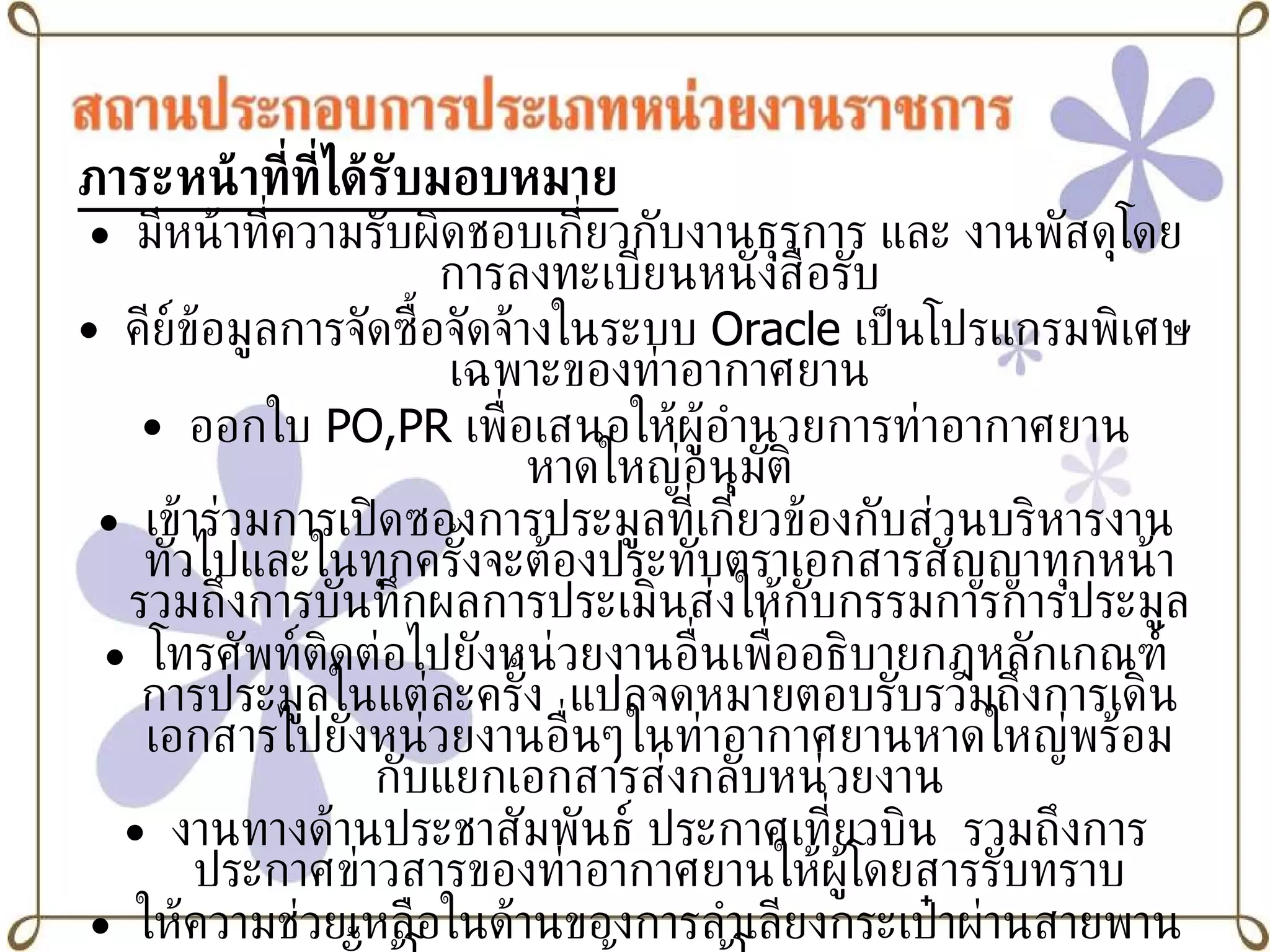 ภาระหน้าที่ที่ได้รับมอบหมาย มีหน้าที่ความรับผิดชอบเกี่ยวกับงานธุรการ และ งานพัสดุโดยการลงทะเบียนหนังสือรับ คีย์ข้อมูลการจัดซื้อจัดจ้างในระบบ   Oracle   เป็นโปรแกรมพิเศษเฉพาะของท่าอากาศยาน ออกใบ  PO,PR  เพื่อเสนอให้ผู้อำนวยการท่าอากาศยานหาดใหญ่อนุมัติ เข้าร่วมการเปิดซองการประมูลที่เกี่ยวข้องกับส่วนบริหารงานทั่วไปและในทุกครั้งจะต้องประทับตราเอกสารสัญญาทุกหน้ารวมถึงการบันทึกผลการประเมินส่งให้กับกรรมการการประมูล โทรศัพท์ติดต่อไปยังหน่วยงานอื่นเพื่ออธิบายกฎหลักเกณฑ์การประมูลในแต่ละครั้ง  แปลจดหมายตอบรับรวมถึงการเดินเอกสารไปยังหน่วยงานอื่นๆในท่าอากาศยานหาดใหญ่พร้อมกับแยกเอกสารส่งกลับหน่วยงาน งานทางด้านประชาสัมพันธ์ ประกาศเที่ยวบิน  รวมถึงการประกาศข่าวสารของท่าอากาศยานให้ผู้โดยสารรับทราบ ให้ความช่วยเหลือในด้านของการลำเลียงกระเป๋าผ่านสายพานทั้งผู้โดยสารขาเข้าและผู้โดยสารขาออก 