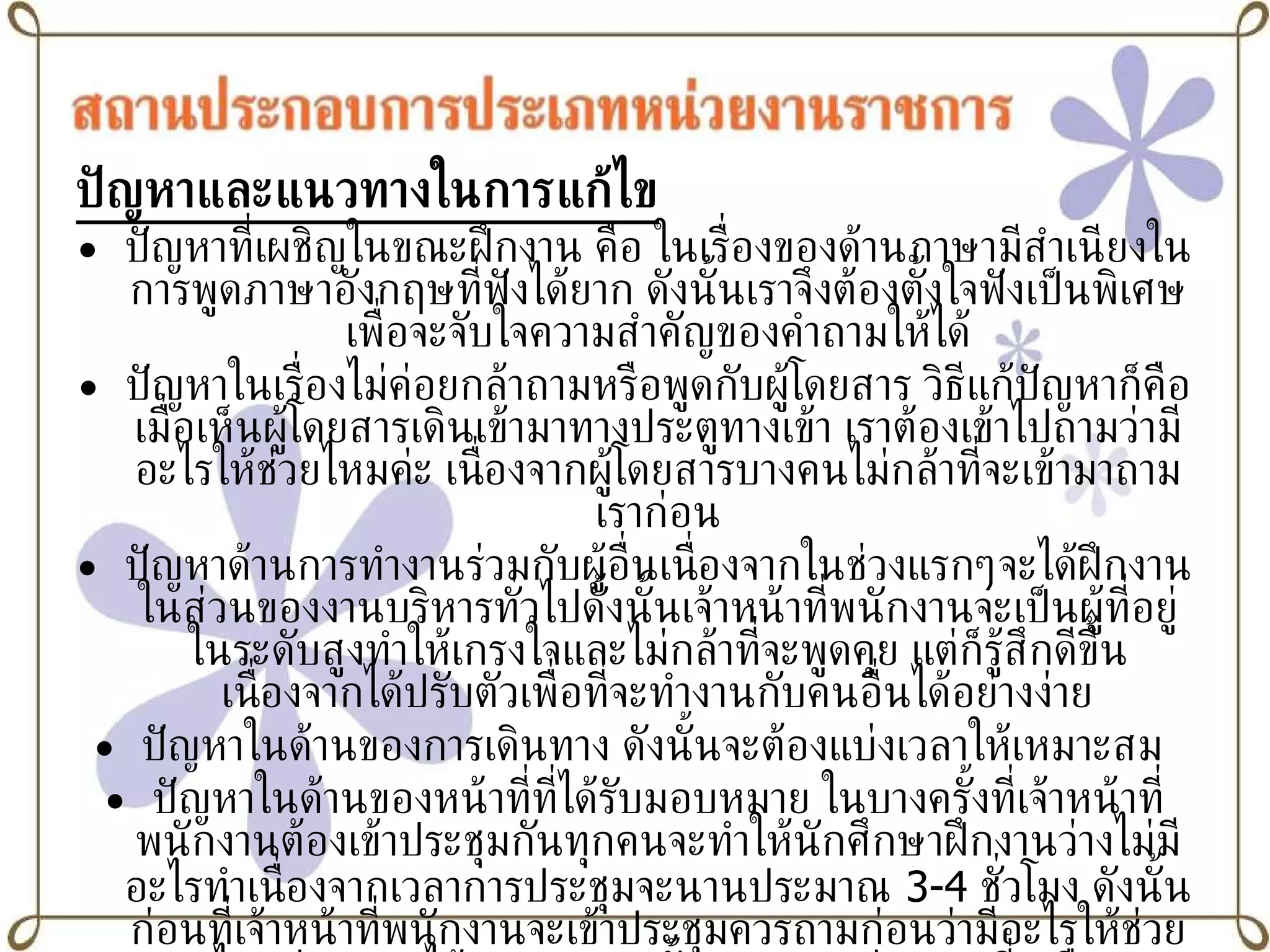 ปัญหาและแนวทางในการแก้ไข ปัญหาที่เผชิญในขณะฝึกงาน คือ ในเรื่องของด้านภาษามีสำเนียงในการพูดภาษาอังกฤษที่ฟังได้ยาก ดังนั้นเราจึงต้องตั้งใจฟังเป็นพิเศษเพื่อจะจับใจความสำคัญของคำถามให้ได้ ปัญหาในเรื่องไม่ค่อยกล้าถามหรือพูดกับผู้โดยสาร วิธีแก้ปัญหาก็คือเมื่อเห็นผู้โดยสารเดินเข้ามาทางประตูทางเข้า เราต้องเข้าไปถามว่ามีอะไรให้ช่วยไหมค่ะ เนื่องจากผู้โดยสารบางคนไม่กล้าที่จะเข้ามาถามเราก่อน ปัญหาด้านการทำงานร่วมกับผู้อื่นเนื่องจากในช่วงแรกๆจะได้ฝึกงานในส่วนของงานบริหารทั่วไปดั้งนั้นเจ้าหน้าที่พนักงานจะเป็นผู้ที่อยู่ในระดับสูงทำให้เกรงใจและไม่กล้าที่จะพูดคุย แต่ก็รู้สึกดีขึ้นเนื่องจากได้ปรับตัวเพื่อที่จะทำงานกับคนอื่นได้อย่างง่าย ปัญหาในด้านของการเดินทาง ดังนั้นจะต้องแบ่งเวลาให้เหมาะสม  ปัญหาในด้านของหน้าที่ที่ได้รับมอบหมาย ในบางครั้งที่เจ้าหน้าที่พนักงานต้องเข้าประชุมกันทุกคนจะทำให้นักศึกษาฝึกงานว่างไม่มีอะไรทำเนื่องจากเวลาการประชุมจะนานประมาณ  3-4  ชั่วโมง ดังนั้นก่อนที่เจ้าหน้าที่พนักงานจะเข้าประชุมควรถามก่อนว่ามีอะไรให้ช่วยไหมค่ะ เราจะได้เอาเวลาตรงนั้นมาทำงานช่วยงานที่เหลือ 