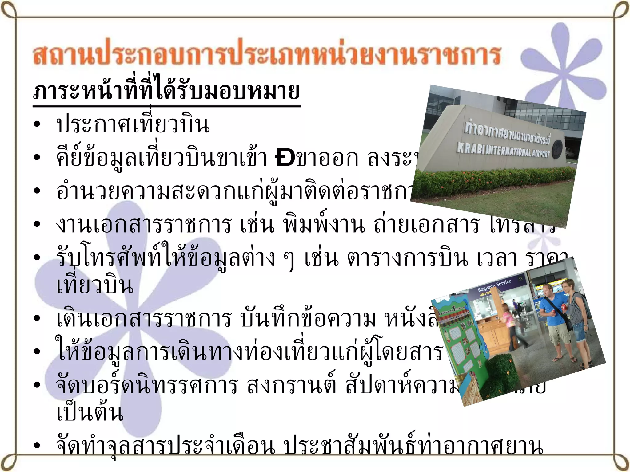 ภาระหน้าที่ที่ได้รับมอบหมาย ประกาศเที่ยวบิน คีย์ข้อมูลเที่ยวบินขาเข้า  –  ขาออก ลงระบบ อำนวยความสะดวกแก่ผู้มาติดต่อราชการ งานเอกสารราชการ เช่น พิมพ์งาน ถ่ายเอกสาร โทรสาร  รับโทรศัพท์ให้ข้อมูลต่าง ๆ เช่น ตารางการบิน เวลา ราคา เที่ยวบิน เดินเอกสารราชการ บันทึกข้อความ หนังสือคำสั่ง เป็นต้น ให้ข้อมูลการเดินทางท่องเที่ยวแก่ผู้โดยสาร จัดบอร์ดนิทรรศการ สงกรานต์ สัปดาห์ความปลอดภัย เป็นต้น จัดทำจุลสารประจำเดือน ประชาสัมพันธ์ท่าอากาศยาน 