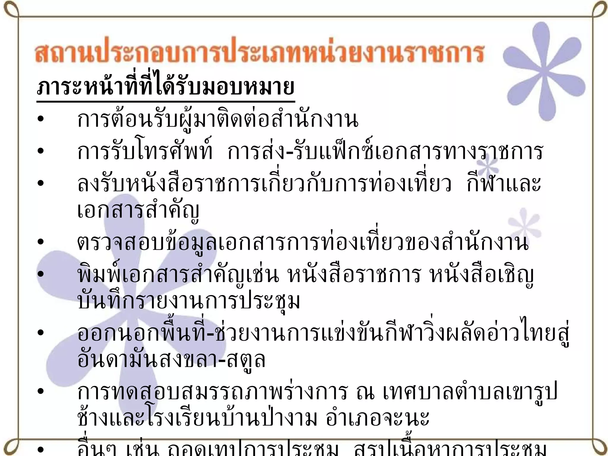 ภาระหน้าที่ที่ได้รับมอบหมาย การต้อนรับผู้มาติดต่อสำนักงาน การรับโทรศัพท์  การส่ง - รับแฟ็กซ์เอกสารทางราชการ ลงรับหนังสือราชการเกี่ยวกับการท่องเที่ยว  กีฬาและเอกสารสำคัญ ตรวจสอบข้อมูลเอกสารการท่องเที่ยวของสำนักงาน พิมพ์เอกสารสำคัญเช่น หนังสือราชการ หนังสือเชิญ บันทึกรายงานการประชุม ออกนอกพื้นที่ - ช่วยงานการแข่งขันกีฬาวิ่งผลัดอ่าวไทยสู่อันดามันสงขลา - สตูล การทดสอบสมรรถภาพร่างการ ณ เทศบาลตำบลเขารูปช้างและโรงเรียนบ้านป่างาม อำเภอจะนะ อื่นๆ เช่น ถอดเทปการประชุม  สรุปเนื้อหาการประชุม 