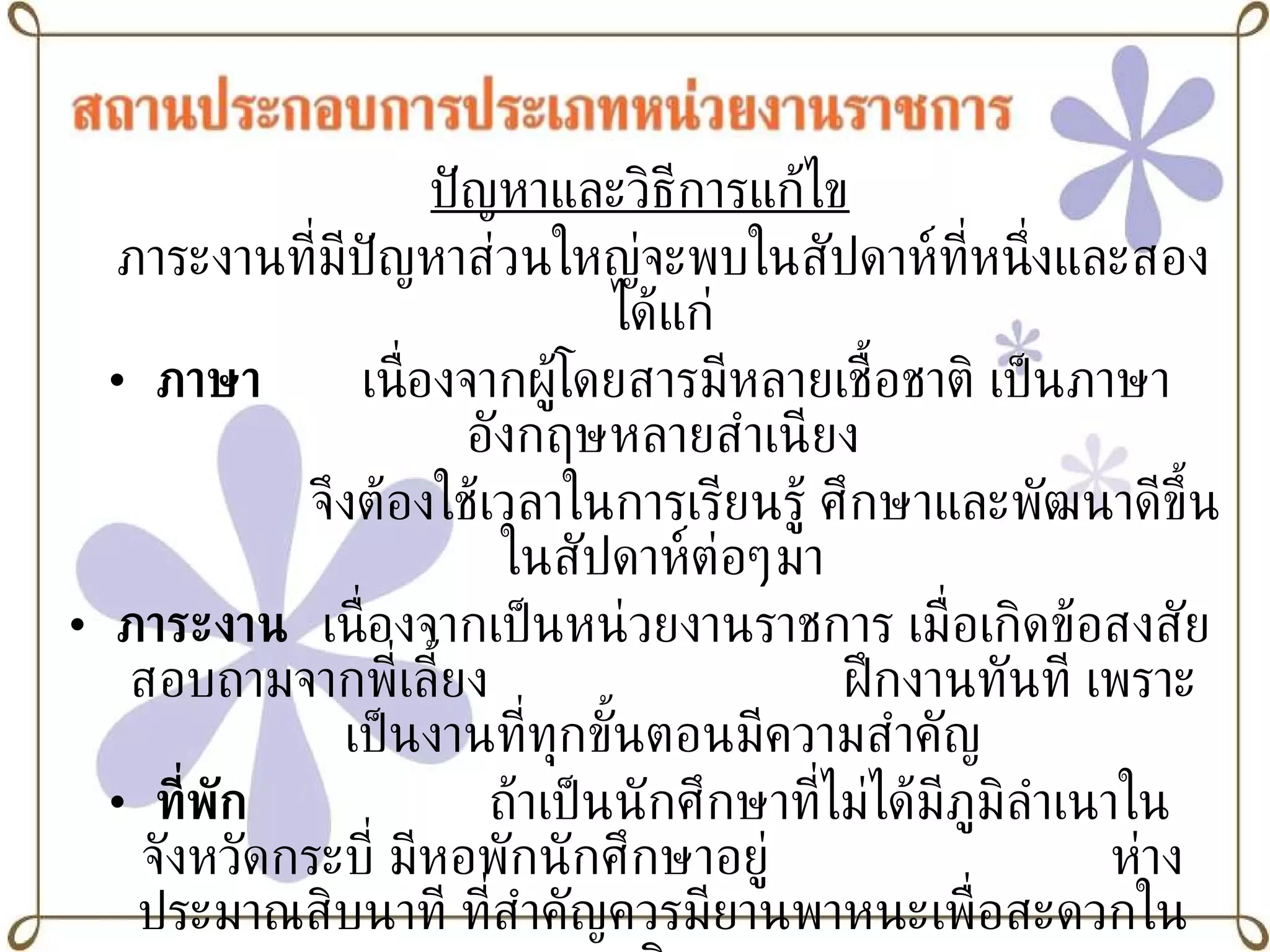 ปัญหาและวิธีการแก้ไข ภาระงานที่มีปัญหาส่วนใหญ่จะพบในสัปดาห์ที่หนึ่งและสองได้แก่ ภาษา   เนื่องจากผู้โดยสารมีหลายเชื้อชาติ เป็นภาษาอังกฤษหลายสำเนียง   จึงต้องใช้เวลาในการเรียนรู้ ศึกษาและพัฒนาดีขึ้นในสัปดาห์ต่อๆมา ภาระงาน   เนื่องจากเป็นหน่วยงานราชการ เมื่อเกิดข้อสงสัย สอบถามจากพี่เลี้ยง ฝึกงานทันที เพราะเป็นงานที่ทุกขั้นตอนมีความสำคัญ ที่พัก ถ้าเป็นนักศึกษาที่ไม่ได้มีภูมิลำเนาในจังหวัดกระบี่ มีหอพักนักศึกษาอยู่ ห่างประมาณสิบนาที ที่สำคัญควรมียานพาหนะเพื่อสะดวกในการเดินทาง การแต่งกาย ต้องแต่งกายด้วยชุดนักศึกษาที่ถูกต้องและถูกระเบียบตลอดระยะฝึกงาน อัธยาศัย ยิ้มแย้ม มีไมตรีกับผู้โดยสารทุกประเภท เต็มใจบริการ 