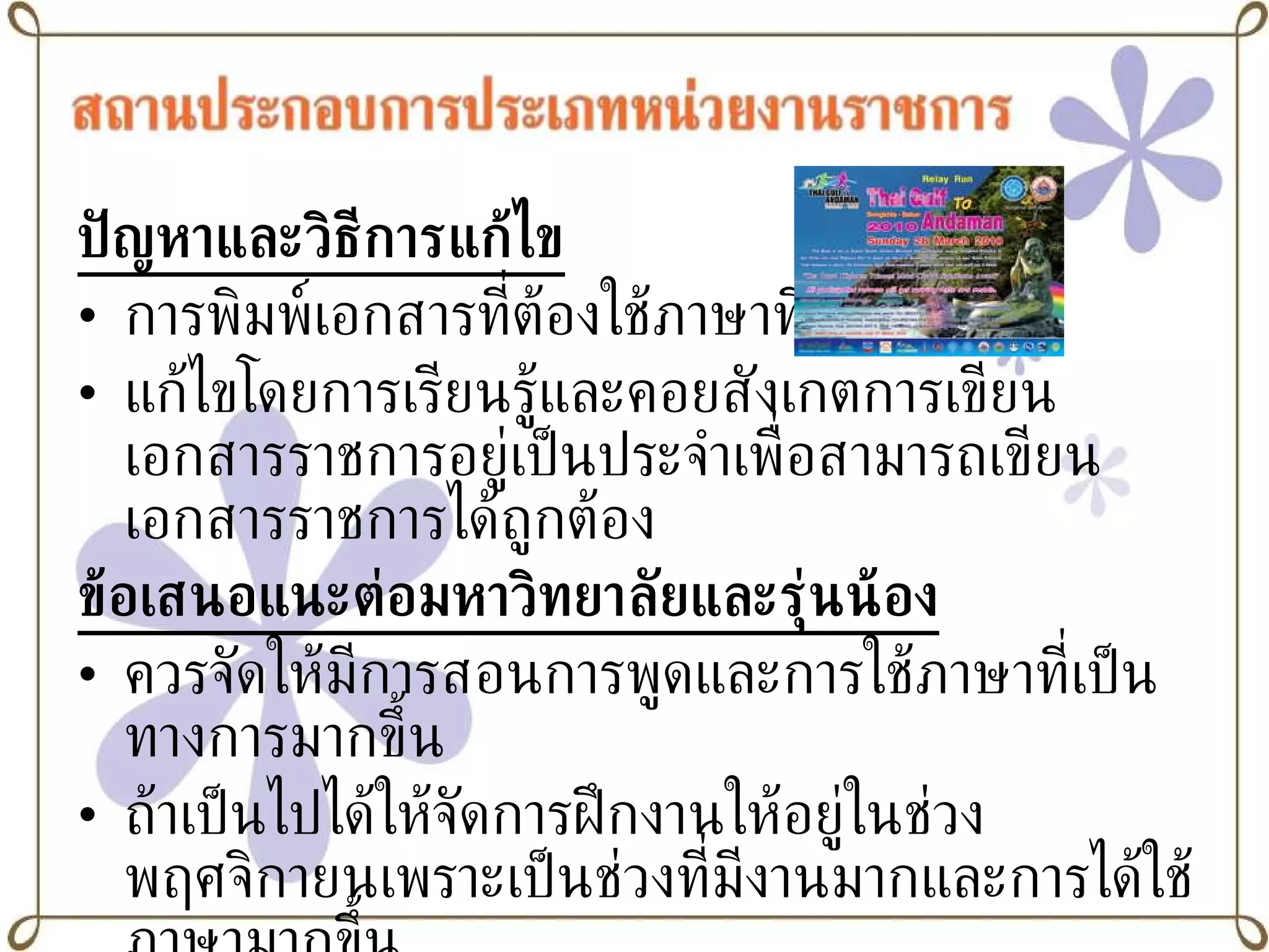 ปัญหาและวิธีการแก้ไข การพิมพ์เอกสารที่ต้องใช้ภาษาที่เป็นทางการ แก้ไขโดยการเรียนรู้และคอยสังเกตการเขียนเอกสารราชการอยู่เป็นประจำเพื่อสามารถเขียนเอกสารราชการได้ถูกต้อง ข้อเสนอแนะต่อมหาวิทยาลัยและรุ่นน้อง ควรจัดให้มีการสอนการพูดและการใช้ภาษาที่เป็นทางการมากขึ้น ถ้าเป็นไปได้ให้จัดการฝึกงานให้อยู่ในช่วงพฤศจิกายนเพราะเป็นช่วงที่มีงานมากและการได้ใช้ภาษามากขึ้น 
