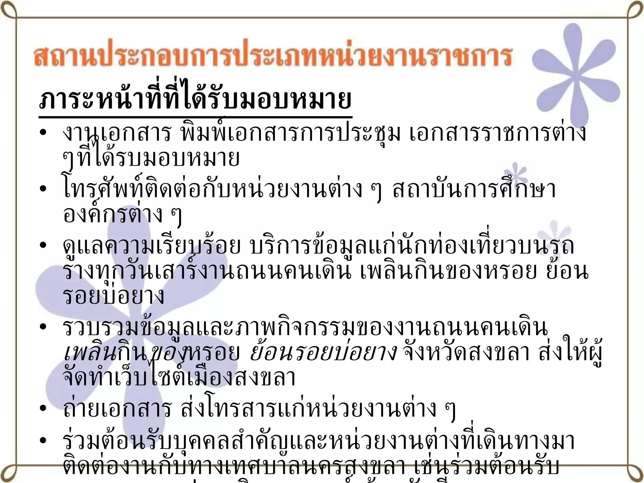 ภาระหน้าที่ที่ได้รับมอบหมาย งานเอกสาร พิมพ์เอกสารการประชุม เอกสารราชการต่าง ๆที่ได้รบมอบหมาย โทรศัพท์ติดต่อกับหน่วยงานต่าง ๆ สถาบันการศึกษา องค์กรต่าง ๆ ดูแลความเรียบร้อย บริการข้อมูลแก่นักท่องเที่ยวบนรถรางทุกวันเสาร์งานถนนคนเดิน เพลินกินของหรอย ย้อนรอยบ่อยาง  รวบรวมข้อมูลและภาพกิจกรรมของงานถนนคนเดิน  เพลิน กิน ของ หรอย  ย้อนรอยบ่อยาง  จังหวัดสงขลา ส่งให้ผู้จัดทำเว็บไซต์เมืองสงขลา ถ่ายเอกสาร ส่งโทรสารแก่หน่วยงานต่าง ๆ ร่วมต้อนรับบุคคลสำคัญและหน่วยงานต่างที่เดินทางมาติดต่องานกับทางเทศบาลนครสงขลา เช่นร่วมต้อนรับคณะพลเอกเปรม  ติณ สูลานนท์ ต้อนรับทีมงานจากรายการส่องท้องถิ่นไทย   