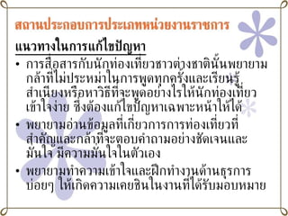 แนวทางในการแก้ไขปัญหา การสื่อสารกับนักท่องเที่ยวชาวต่างชาตินั้นพยายามกล้าที่ไม่ประหม่าในการพูดทุกครั้งและเรียนรู้สำเนียงหรือหาวิธีที่จะพูดอย่างไรให้นักท่องเที่ยวเข้าใจง่าย ซึ่งต้องแก้ไขปัญหาเฉพาะหน้าให้ได้ พยายามอ่านข้อมูลที่เกี่ยวการการท่องเที่ยวที่สำคัญและกล้าที่จะตอบคำถามอย่างชัดเจนและมั่นใจ มีความมั่นใจในตัวเอง พยายามทำความเข้าใจและฝึกทำงานด้านธุรการ บ่อยๆ ให้เกิดความเคยชินในงานที่ได้รับมอบหมาย 