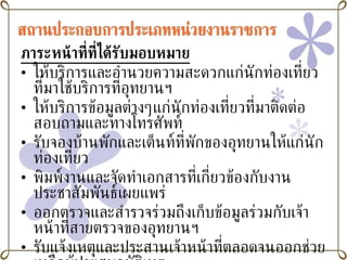 ภาระหน้าที่ที่ได้รับมอบหมาย ให้บริการและอำนวยความสะดวกแก่นักท่องเที่ยวที่มาใช้บริการที่อุทยานฯ ให้บริการข้อมูลต่างๆแก่นักท่องเที่ยวที่มาติดต่อสอบถามและทางโทรศัพท์ รับจองบ้านพักและเต็นท์ที่พักของอุทยานให้แก่นักท่องเที่ยว พิมพ์งานและจัดทำเอกสารที่เกี่ยวข้องกับงานประชาสัมพันธ์เผยแพร่ ออกตรวจและสำรวจร่วมถึงเก็บข้อมูลร่วมกับเจ้าหน้าที่สายตรวจของอุทยานฯ รับแจ้งเหตุและประสานเจ้าหน้าที่ตลอดจนออกช่วยเหลือผู้ประสบอุบัติเหตุ อื่นๆ ตามที่ได้รับมอบหมาย 