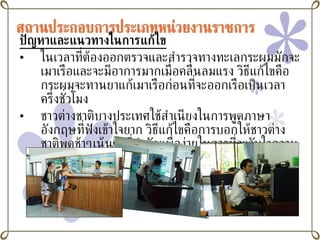 ปัญหาและแนวทางในการแก้ไข ในเวลาที่ต้องออกตรวจและสำรวจทางทะเลกระผมมักจะเมาเรือและจะมีอาการมากเมื่อคลื่นลมแรง วิธีแก้ไขคือกระผมจะทานยาแก้เมาเรือก่อนที่จะออกเรือเป็นเวลาครึ่งชั่วโมง ชาวต่างชาติบางประเทศใช้สำเนียงในการพูดภาษาอังกฤษที่ฟังเข้าใจยาก วิธีแก้ไขคือการบอกให้ชาวต่างชาติพูดช้าๆเน้นคำที่สำคัญเพื่อง่ายในการที่จะจับใจความของประโยค 