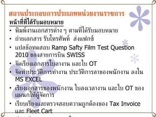 หน้าที่ที่ได้รับมอบหมาย พิมพ์งานเอกสารต่าง ๆ ตามที่ได้รับมอบหมาย ถ่ายเอกสาร รับโทรศัพท์  ส่งแฟกซ์ แปลข้อทดสอบ  Ramp Safty Film Test Question 2010   ของสายการบิน  SWISS จัดเรียงเอกสารใบลางาน และใบ   OT   จัดทำประวัติการทำงาน ประวัติการลาของพนักงาน ลงใน  MS   EXCEL เรียงเอกสารของพนักงาน ใบลงเวลางาน และใบ  OT   ของแผนกให้ผู้จัดการ  เรียบเรียงและตรวจสอบความถูกต้องของ  Tax Invoice   และ  Fleet Cart   เรียบเรียงและตรวจสอบใบ  Daily Performance Report เข้ารับฟังการบรรยาย  Flight Operation   จากกัปตันของการบินไทย และเข้ารับฟังการบรรยาย  Cabin Crew Training   จากหัวหน้าครูฝึกลูกเรือของการบินไทย 